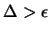 $\Delta > \epsilon$